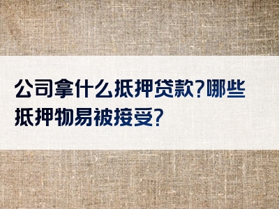 公司拿什么抵押贷款？哪些抵押物易被接受？