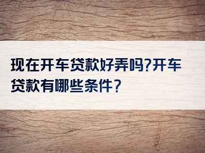 现在开车贷款好弄吗？开车贷款有哪些条件？