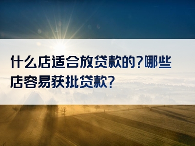 什么店适合放贷款的？哪些店容易获批贷款？