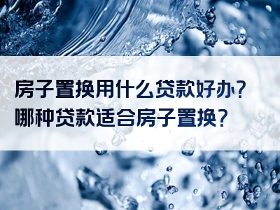 房子置换用什么贷款好办？哪种贷款适合房子置换？