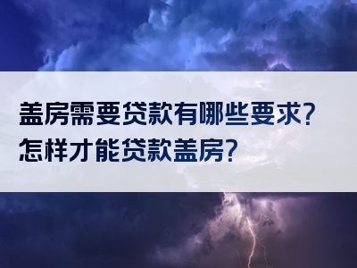 盖房需要贷款有哪些要求？怎样才能贷款盖房？