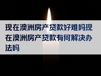 现在澳洲房产贷款好难吗现在澳洲房产贷款有何解决办法吗