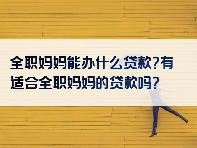 全职妈妈能办什么贷款？有适合全职妈妈的贷款吗？