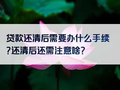 贷款还清后需要办什么手续？还清后还需注意啥？