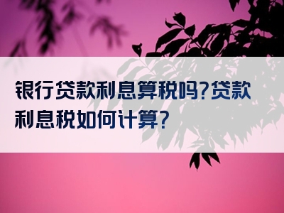 银行贷款利息算税吗？贷款利息税如何计算？