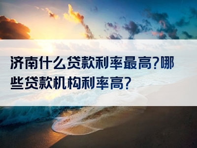 济南什么贷款利率最高？哪些贷款机构利率高？