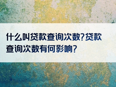 什么叫贷款查询次数？贷款查询次数有何影响？