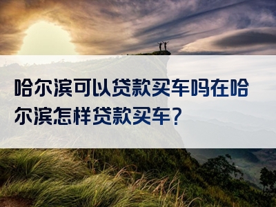 哈尔滨可以贷款买车吗在哈尔滨怎样贷款买车？