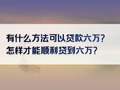 有什么方法可以贷款六万？怎样才能顺利贷到六万？