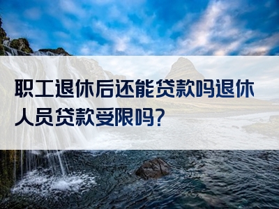 职工退休后还能贷款吗退休人员贷款受限吗？