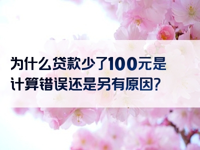 为什么贷款少了100元是计算错误还是另有原因？