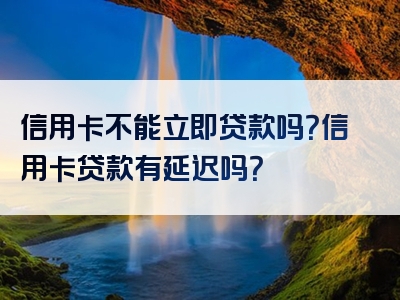 信用卡不能立即贷款吗？信用卡贷款有延迟吗？