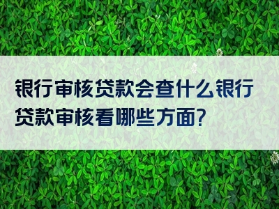 银行审核贷款会查什么银行贷款审核看哪些方面？