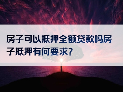 房子可以抵押全额贷款吗房子抵押有何要求？