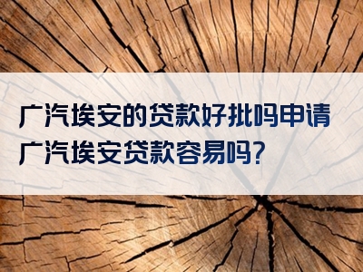 广汽埃安的贷款好批吗申请广汽埃安贷款容易吗？