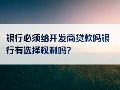 银行必须给开发商贷款吗银行有选择权利吗？