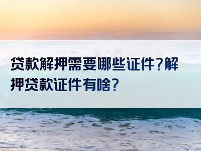 贷款解押需要哪些证件？解押贷款证件有啥？