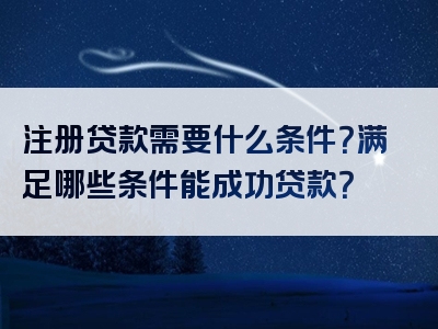 注册贷款需要什么条件？满足哪些条件能成功贷款？