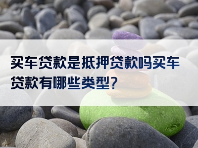 买车贷款是抵押贷款吗买车贷款有哪些类型？