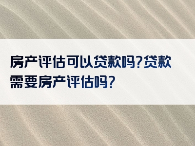 房产评估可以贷款吗？贷款需要房产评估吗？