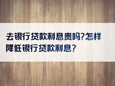 去银行贷款利息贵吗？怎样降低银行贷款利息？