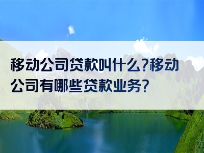 移动公司贷款叫什么？移动公司有哪些贷款业务？