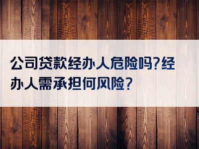 公司贷款经办人危险吗？经办人需承担何风险？