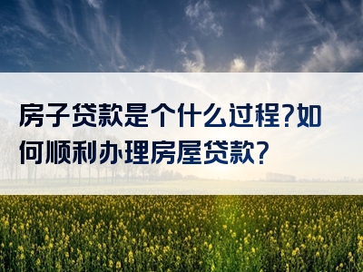 房子贷款是个什么过程？如何顺利办理房屋贷款？