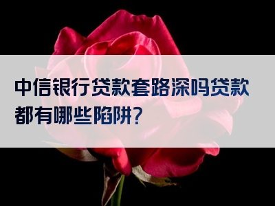 中信银行贷款套路深吗贷款都有哪些陷阱？