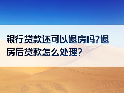 银行贷款还可以退房吗？退房后贷款怎么处理？