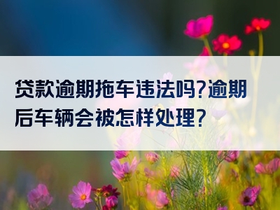 贷款逾期拖车违法吗？逾期后车辆会被怎样处理？