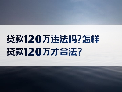 贷款120万违法吗？怎样贷款120万才合法？