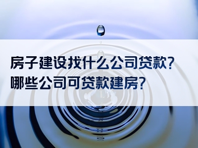 房子建设找什么公司贷款？哪些公司可贷款建房？