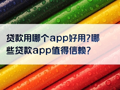 贷款用哪个app好用？哪些贷款app值得信赖？