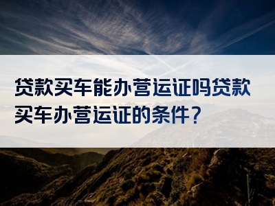 贷款买车能办营运证吗贷款买车办营运证的条件？