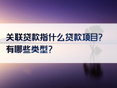 关联贷款指什么贷款项目？有哪些类型？