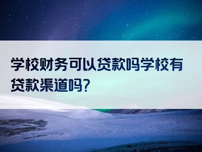 学校财务可以贷款吗学校有贷款渠道吗？