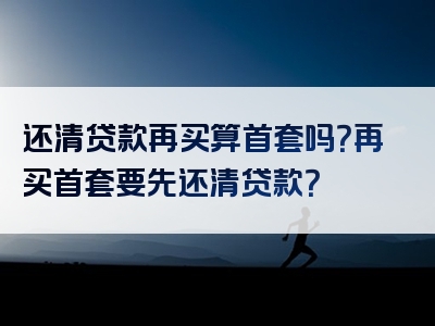 还清贷款再买算首套吗？再买首套要先还清贷款？