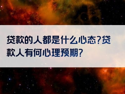 贷款的人都是什么心态？贷款人有何心理预期？