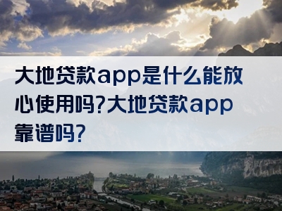 大地贷款app是什么能放心使用吗？大地贷款app靠谱吗？