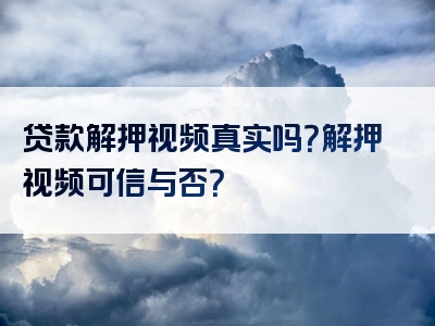 贷款解押视频真实吗？解押视频可信与否？