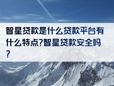 智星贷款是什么贷款平台有什么特点？智星贷款安全吗？