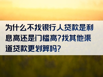 为什么不找银行人贷款是利息高还是门槛高？找其他渠道贷款更划算吗？