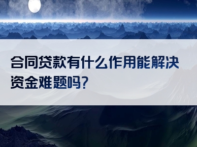 合同贷款有什么作用能解决资金难题吗？