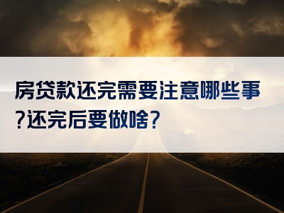 房贷款还完需要注意哪些事？还完后要做啥？