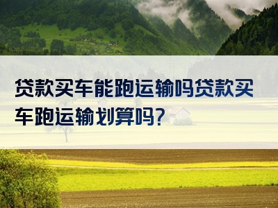 贷款买车能跑运输吗贷款买车跑运输划算吗？