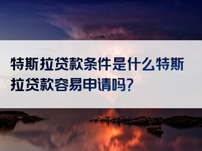 特斯拉贷款条件是什么特斯拉贷款容易申请吗？