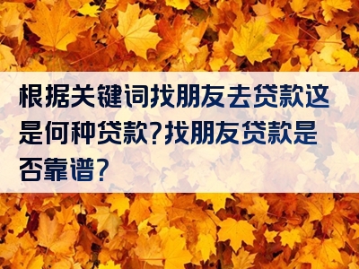 根据关键词找朋友去贷款这是何种贷款？找朋友贷款是否靠谱？