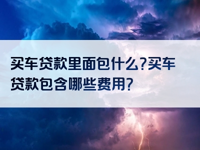 买车贷款里面包什么？买车贷款包含哪些费用？