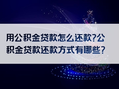 用公积金贷款怎么还款？公积金贷款还款方式有哪些？